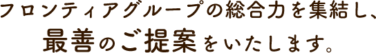 フロンティアグループの総合力を集結し、最善のご提案をいたします。